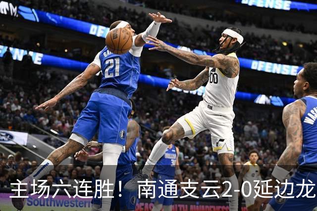 主场六连胜！南通支云2-0延边龙鼎距榜首1分 卡卢卢罗歆破门